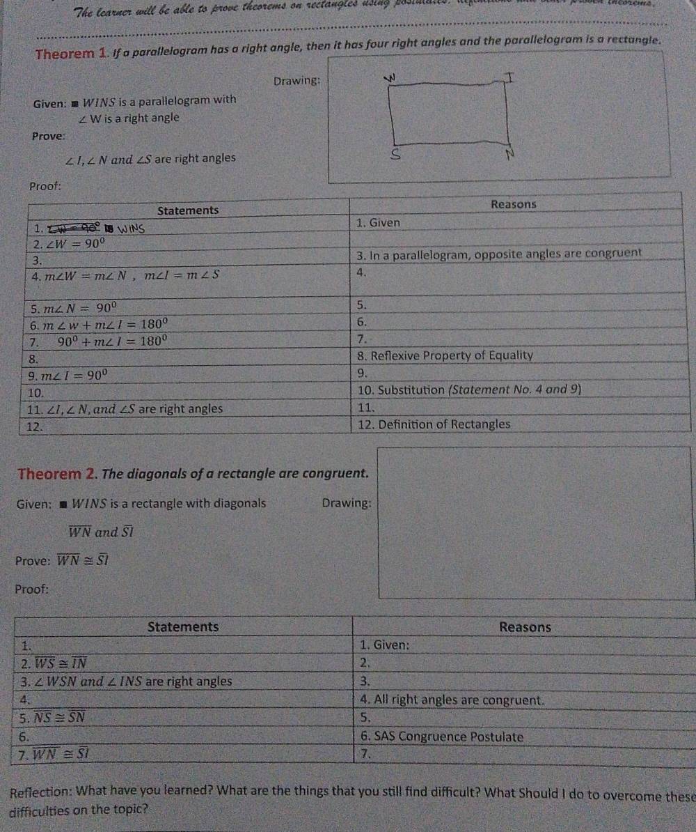 The learner will be able to prove theorems on rectangles using posimalts,
Theorem 1. If a parallelogram has a right angle, then it has four right angles and the parallelogram is a rectangle.
Drawing: 
Given:■ WINS is a parallelogram with
∠ W is a right angle
Prove:
∠ I,∠ N and ∠ S are right angles
Theorem 2. The diagonals of a rectangle are congruent.
Given: ■ WINS is a rectangle with diagonals Drawing:
overline WN and overline SI
Prove: overline WN≌ overline SI
Proof:
Reflection: What have you learned? What are the things that you still find difficult? What Should I do to overcome these
difficulties on the topic?