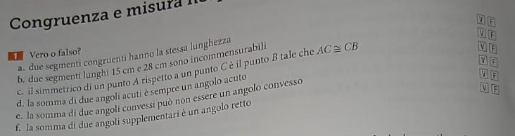 Congruenza e misura II 
V F
Vero o falso? a. due segmenti congruenti hanno la stessa lunghezza V E 
b. due segmenti lunghi 15 cm e 28 cm sono incommensurabili 
c. il simmetrico di un punto A rispetto a un punto C è il punto B tale che AC≌ CB
V F
M 
d. la somma di due angoli acuti è sempre un angolo acuto 
V F
e. la somma di due angoli convessi può non essere un angolo convesso v B
f. la somma di due angoli supplementari è un angolo retto