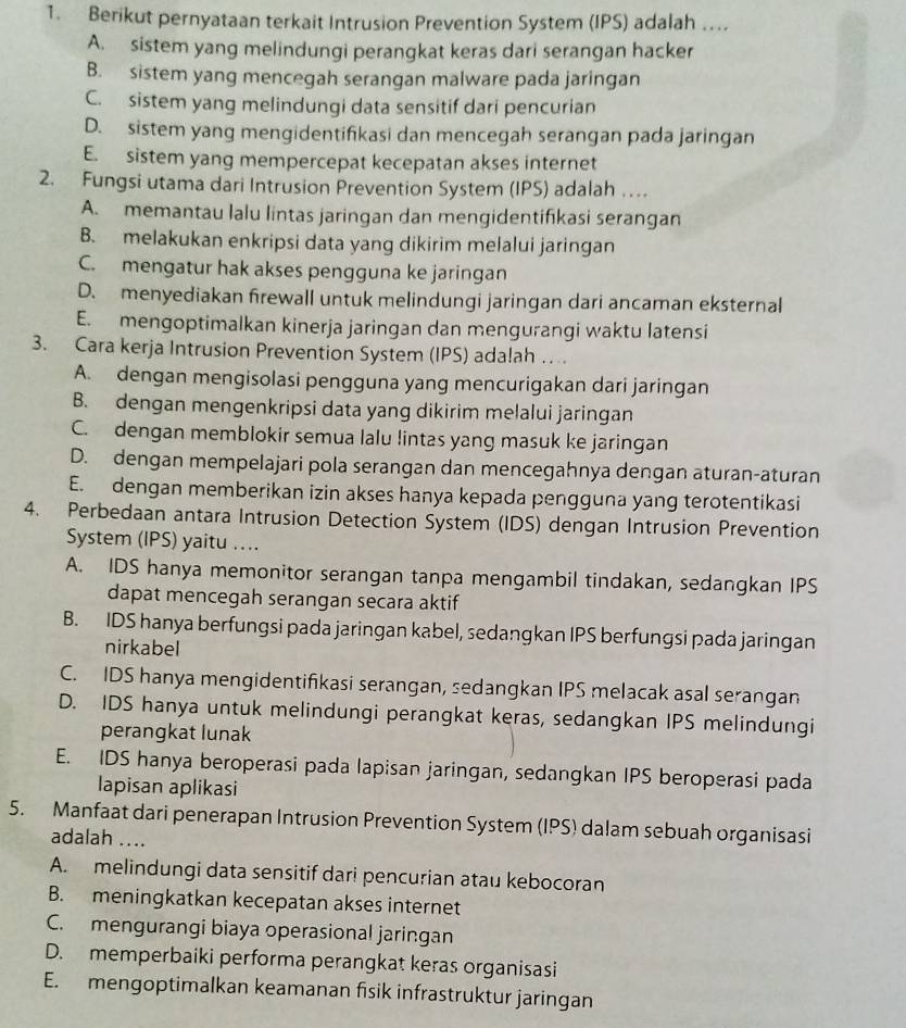 Berikut pernyataan terkait Intrusion Prevention System (IPS) adalah ...
A. sistem yang melindungi perangkat keras dari serangan hacker
B. sistem yang mencegah serangan malware pada jaringan
C. sistem yang melindungi data sensitif dari pencurian
D. sistem yang mengidentifikasi dan mencegah serangan pada jaringan
E. sistem yang mempercepat kecepatan akses internet
2. Fungsi utama dari Intrusion Prevention System (IPS) adalah …
A. memantau lalu lintas jaringan dan mengidentifikasi serangan
B. melakukan enkripsi data yang dikirim melalui jaringan
C. mengatur hak akses pengguna ke jaringan
D. menyediakan firewall untuk melindungi jaringan dari ancaman eksternal
E. mengoptimalkan kinerja jaringan dan mengurangi waktu latensi
3. Cara kerja Intrusion Prevention System (IPS) adalah … .
A. dengan mengisolasi pengguna yang mencurigakan dari jaringan
B. dengan mengenkripsi data yang dikirim melalui jaringan
C. dengan memblokir semua lalu lintas yang masuk ke jaringan
D. dengan mempelajari pola serangan dan mencegahnya dengan aturan-aturan
E. dengan memberikan izin akses hanya kepada pengguna yang terotentikasi
4. Perbedaan antara Intrusion Detection System (IDS) dengan Intrusion Prevention
System (IPS) yaitu ….
A. IDS hanya memonitor serangan tanpa mengambil tindakan, sedangkan IPS
dapat mencegah serangan secara aktif
B. IDS hanya berfungsi pada jaringan kabel, sedangkan IPS berfungsi pada jaringan
nirkabel
C. IDS hanya mengidentifikasi serangan, sedangkan IPS melacak asal serangan
D. IDS hanya untuk melindungi perangkat keras, sedangkan IPS melindungi
perangkat lunak
E. IDS hanya beroperasi pada lapisan jaringan, sedangkan IPS beroperasi pada
lapisan aplikasi
5. Manfaat dari penerapan Intrusion Prevention System (IPS) dalam sebuah organisasi
adalah ....
A. melindungi data sensitif dari pencurian atau kebocoran
B. meningkatkan kecepatan akses internet
C. mengurangi biaya operasional jaringan
D. memperbaiki performa perangkat keras organisasi
E. mengoptimalkan keamanan fisik infrastruktur jaringan