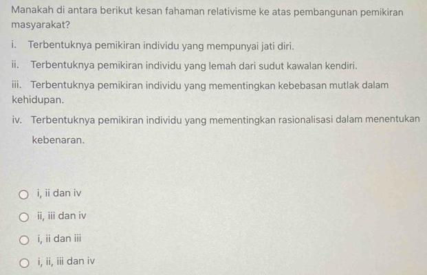 Manakah di antara berikut kesan fahaman relativisme ke atas pembangunan pemikiran
masyarakat?
i. Terbentuknya pemikiran individu yang mempunyai jati diri.
ii. Terbentuknya pemikiran individu yang lemah dari sudut kawalan kendiri.
iii. Terbentuknya pemikiran individu yang mementingkan kebebasan mutlak dalam
kehidupan.
iv. Terbentuknya pemikiran individu yang mementingkan rasionalisasi dalam menentukan
kebenaran.
i, ii dan iv
ii, iii dan iv
i, iidan i
i, ii, iii dan iv