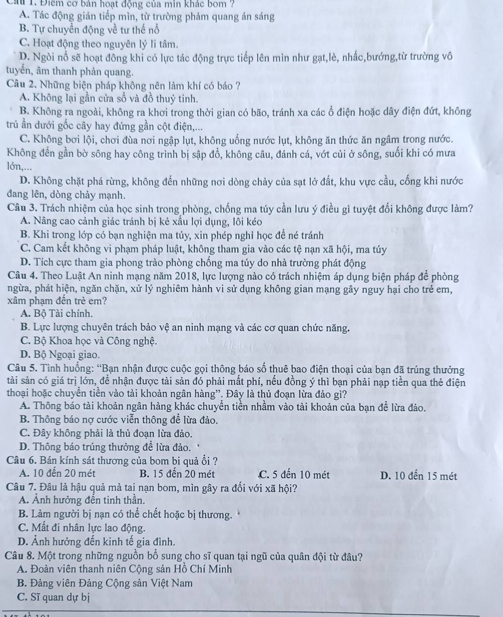 Cả 1. Điêm cơ bản hoạt động của min khác bom ?
A. Tác động gián tiếp mìn, từ trường phảm quang án sáng
B. Tự chuyển động về tư thế nổ
C. Hoạt động theo nguyên lý li tâm.
D. Ngòi nổ sẽ hoạt đông khi có lực tác động trực tiếp lên mìn như gạt,lè, nhấc,bướng,từ trường vô
tuyến, âm thanh phản quang.
Câu 2. Những biện pháp không nên làm khí có báo ?
A. Không lại gần cửa sổ và đồ thuỷ tinh.
B. Không ra ngoài, không ra khơi trong thời gian có bão, tránh xa các ổ điện hoặc dây điện đứt, không
trú ần dưới gốc cây hay đứng gần cột điện,...
C. Không bơi lội, chơi đùa nơi ngập lụt, không uống nước lụt, không ăn thức ăn ngâm trong nước.
Không đến gần bờ sông hay công trình bị sập đổ, không câu, đánh cá, vớt củi ở sông, suối khi có mưa
lớn,...
D. Không chặt phá rừng, không đến những nơi dòng chảy của sạt lở đất, khu vực cầu, cống khi nước
đang lên, dòng chảy mạnh.
Câu 3. Trách nhiệm của học sinh trong phòng, chống ma túy cần lưu ý điều gì tuyệt đối không được làm?
A. Nâng cao cảnh giác tránh bị kẻ xấu lợi dụng, lôi kéo
B. Khi trong lớp có bạn nghiện ma túy, xin phép nghỉ học để né tránh
C. Cam kết không vi phạm pháp luật, không tham gia vào các tệ nạn xã hội, ma túy
D. Tích cực tham gia phong trào phòng chống ma túy do nhà trường phát động
Câu 4. Theo Luật An ninh mạng năm 2018, lực lượng nào có trách nhiệm áp dụng biện pháp để phòng
ngừa, phát hiện, ngăn chặn, xử lý nghiêm hành vi sử dụng không gian mạng gây nguy hại cho trẻ em,
xâm phạm đến trẻ em?
A. Bộ Tài chính.
B. Lực lượng chuyên trách bảo vệ an ninh mạng và các cơ quan chức năng.
C. Bộ Khoa học và Công nghệ.
D. Bộ Ngoại giao.
Câu 5. Tình huống: “Bạn nhận được cuộc gọi thông báo số thuê bao điện thoại của bạn đã trúng thưởng
tài sản có giá trị lớn, đề nhận được tài sản đó phải mất phí, nếu đồng ý thì bạn phải nạp tiền qua thẻ điện
thoại hoặc chuyển tiền vào tài khoản ngân hàng”. Đây là thủ đoạn lừa đảo gì?
A. Thông báo tài khoản ngân hàng khác chuyền tiền nhầm vào tài khoản của bạn đề lừa đảo.
B. Thông báo nợ cước viễn thông để lừa đảo.
C. Đây không phải là thủ đoạn lừa đảo.
D. Thông báo trúng thưởng để lừa đảo.
Câu 6. Bán kính sát thương của bom bi quả ổi ?
A. 10 đến 20 mét B. 15 đến 20 mét C. 5 đến 10 mét D. 10 đến 15 mét
Câu 7. Đâu là hậu quả mà tai nạn bom, mìn gây ra đối với xã hội?
A. Ảnh hưởng đến tinh thần.
B. Làm người bị nạn có thể chết hoặc bị thương.
C. Mất đi nhân lực lao động.
D. Ảnh hưởng đến kinh tế gia đình.
Câu 8. Một trong những nguồn bổ sung cho sĩ quan tại ngũ của quân đội từ đâu?
A. Đoàn viên thanh niên Cộng sản Hồ Chí Minh
B. Đảng viên Đảng Cộng sản Việt Nam
C. Sĩ quan dự bị