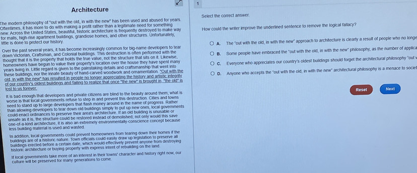 Architecture
The modern philosophy of "out with the old, in with the new" has been used and abused for years. Select the correct answer.
Oftentimes, it has more to do with making a profit rather than a legitimate need for something How could the writer improve the underlined sentence to remove the logical fallacy?
new. Across the United States, beautiful, historic architecture is frequently destroyed to make way
for malls, high-rise apartment buildings, grandiose homes, and other structures. Unfortunately,
little is done to protect our history.
Over the past several years, it has become increasingly common for big-name developers to tear A. The "out with the old, in with the new" approach to architecture is clearly a result of people who no longe
down Victorian, Craftsman, and Colonial buildings. This destruction is often performed with the
thought that it is the property that holds the true value, not the structure that sits on it. Likewise, B. Some people have embraced the "out with the old, in with the new" philosophy, as the number of applica
homeowners have begun to value their property's location over the house they have spent many
years living in. Little regard is given to the painstaking details and craftsmanship that went into C. Everyone who appreciates our country's oldest buildings should forget the architectural philosophy "out
these buildings, nor the innate beauty of hand-carved woodwork and omamentation. "Out with the D. Anyone who accepts the "out with the old, in with the new" archifectural philosophy is a menace to socie
old, in with the new" has resulted in people no longer appreciating the history and artistic integrify
of our country's oldest buildings and failing to realize that once "the new" is brought in, "the old" is
lost to us forever. Next
Reset
It is bad enough that developers and private citizens are blind to the beauty around them; what is
worse is that local governments refuse to step in and prevent this destruction. Cities and towns
need to stand up to large developers that flash money around in the name of progress. Rather
than allowing developers to tear down old buildings simply to put up new ones, local governments
could enact ordinances to preserve their area's architecture. If an old building is unusable or
unsafe as it is, the structure could be restored instead of demolished; not only would this save
one-of-a-kind architecture, it is also an extremely environmentally-conscience concept because
less building material is used and wasted.
In addition, local governments could prevent homeowners from tearing down their homes if the
buildings are of a historic nature. Town officials could easily draw up legislation to preserve all
buildings erected before a certain date, which would effectively prevent anyone from destroying
historic architecture or buying property with express intent of rebuilding on the land.
If local governments take more of an interest in their towns' character and history right now, our
culture will be preserved for many generations to come.