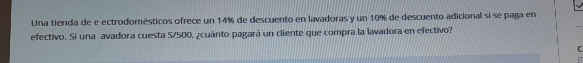 Una tienda de e ectrodomésticos ofrece un 14% de descuento en lavadoras y un 10% de descuento adicional si se paga en 
efectivo. Si una avadora cuesta S/500, ¿cuánto pagará un cliente que compra la lavadora en efectivo? 
C