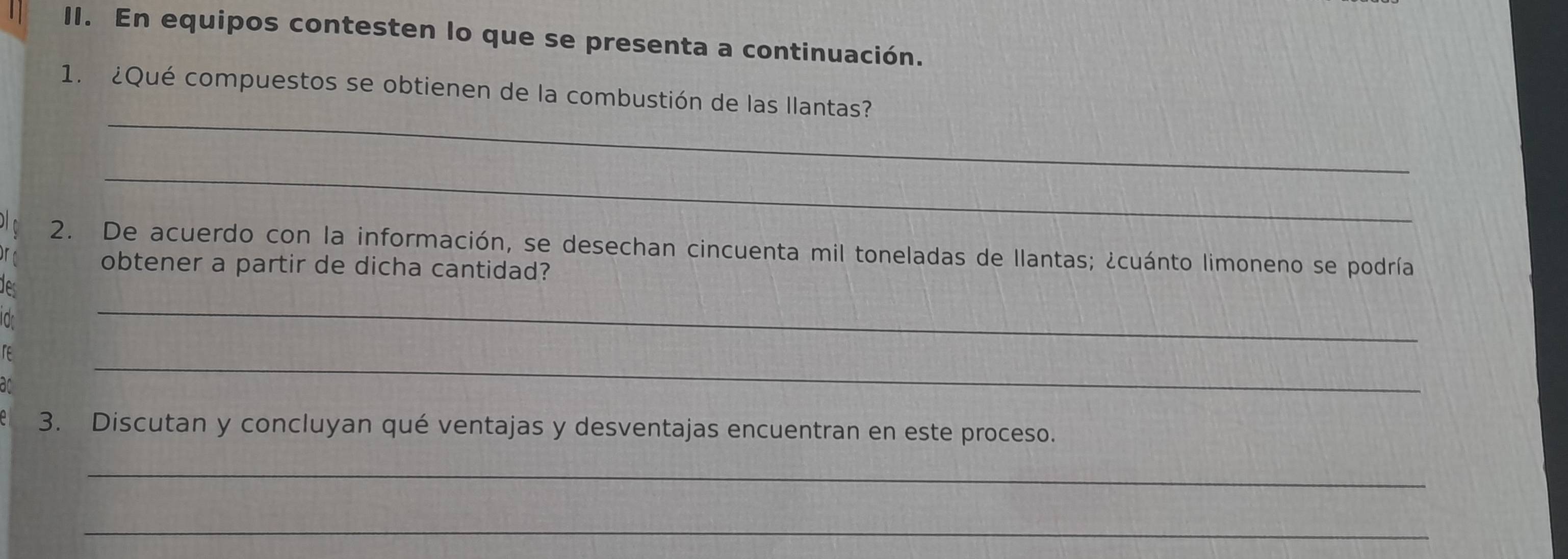 En equipos contesten lo que se presenta a continuación. 
_ 
1. ¿Qué compuestos se obtienen de la combustión de las llantas? 
_ 
2. De acuerdo con la información, se desechan cincuenta mil toneladas de llantas; ¿cuánto limoneno se podría 
obtener a partir de dicha cantidad? 
des 
Iar 
re 
_ 
an 
_ 
3. Discutan y concluyan qué ventajas y desventajas encuentran en este proceso. 
_ 
_