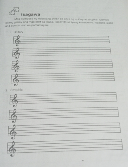 Isagawa 
Mag-compose ng dalawang awitin sa anyo ng unitary at strophic. Gamitin 
bilang gabay ang mga staff sa ibaba. llagay ito sa iyong kuwaderno. Isaalang-alang 
ang sumusunod na pamantayan. 
1. Unitary 
2. Strophic