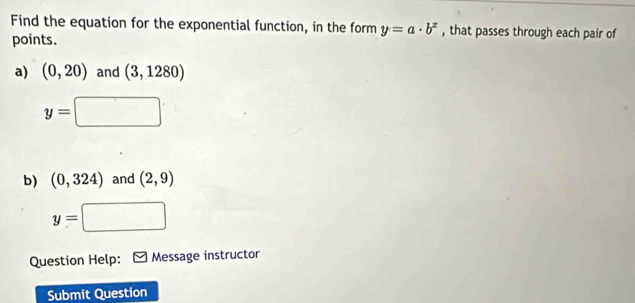 Find the equation for the exponential function, in the form y=a· b^x , that passes through each pair of 
points. 
a) (0,20) and (3,1280)
y=□
b) (0,324) and (2,9)
□^
y=
Question Help: Message instructor 
Submit Question