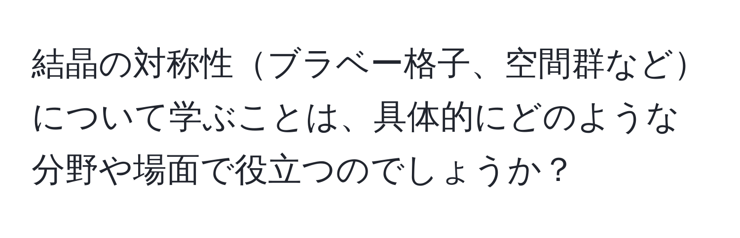 結晶の対称性ブラベー格子、空間群などについて学ぶことは、具体的にどのような分野や場面で役立つのでしょうか？