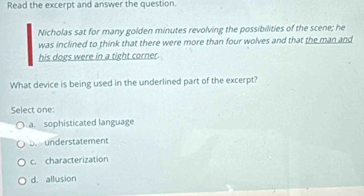 Read the excerpt and answer the question.
Nicholas sat for many golden minutes revolving the possibilities of the scene; he
was inclined to think that there were more than four wolves and that the man and
his dogs were in a tight corner.
What device is being used in the underlined part of the excerpt?
Select one:
a. sophisticated language
b. understatement
c. characterization
d. allusion