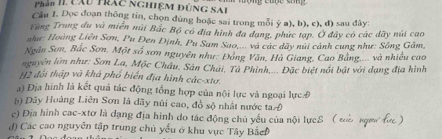 Phần II cXu trác nghiệM đúnG SAI 
Cầu 1. Đọc đoạn thông tin, chọn đúng hoặc sai trong mỗi ý a), b), c), d) sau đây: 
Tùng Trung du và miễn núi Bắc Bộ có địa hình đa dạng, phức tạp. Ở đây có các dãy núi cao 
như: Hoàng Liên Sơn, Pu Đen Định, Pu Sam Sao.... và các dây núi cảnh cung như: Sông Gâm, 
Ngân Sơn, Bắc Sơn. Một số sơn nguyên như: Đóng Văn, Hà Giang, Cao Bảng,.... và nhiều cao 
nguyên lớn như: Sơn La, Mộc Châu, Sản Chải, Tà Phinh,... Đặc biệt nổi bật với dạng địa hình 
H2 đổi thập và khá phổ biển địa hình các-xtơ. 
a) Địa hình là kết quả tác động tổng hợp của nội lực và ngoại lực Đ 
b) Dây Hoàng Liên Sơn là dãy núi cao, đồ sộ nhật nước taĐ 
e) Địa hình cac-xtơ là dạng địa hình do tác động chủ yểu của nội lựcS ( tà ngm 
d) Các cao nguyên tập trung chủ yếu ở khu vực Tây BắcĐ