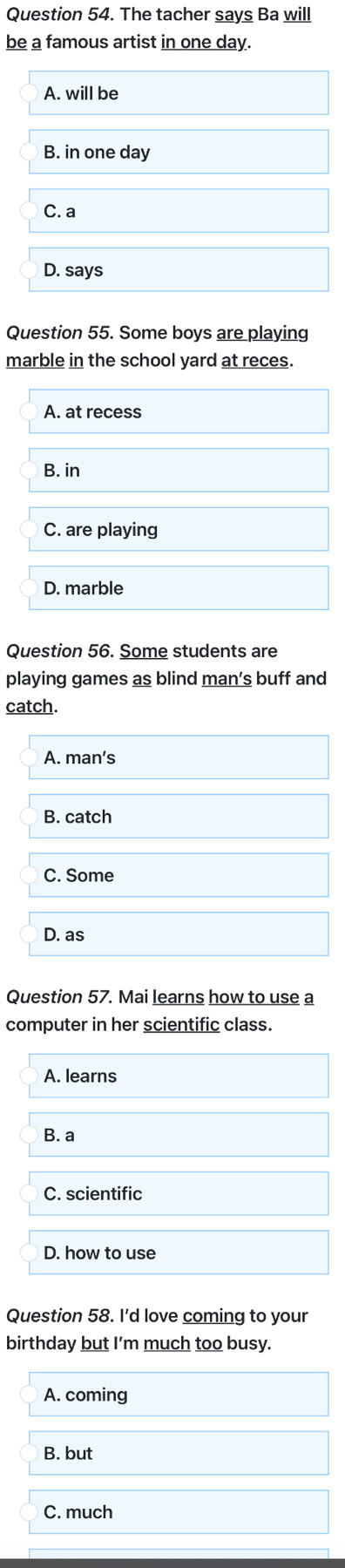 The tacher says Ba will
be a famous artist in one day.
A. will be
B. in one day
C. a
D. says
Question 55. Some boys are playing
marble in the school yard at reces.
A. at recess
B. in
C. are playing
D. marble
Question 56. Some students are
playing games as blind man’s buff and
catch.
A. man's
B. catch
C. Some
D. as
Question 57. Mai learns how to use a
computer in her scientific class.
A. learns
B. a
C. scientific
D. how to use
Question 58. I'd love coming to your
birthday but I'm much too busy.
A. coming
B. but
C. much