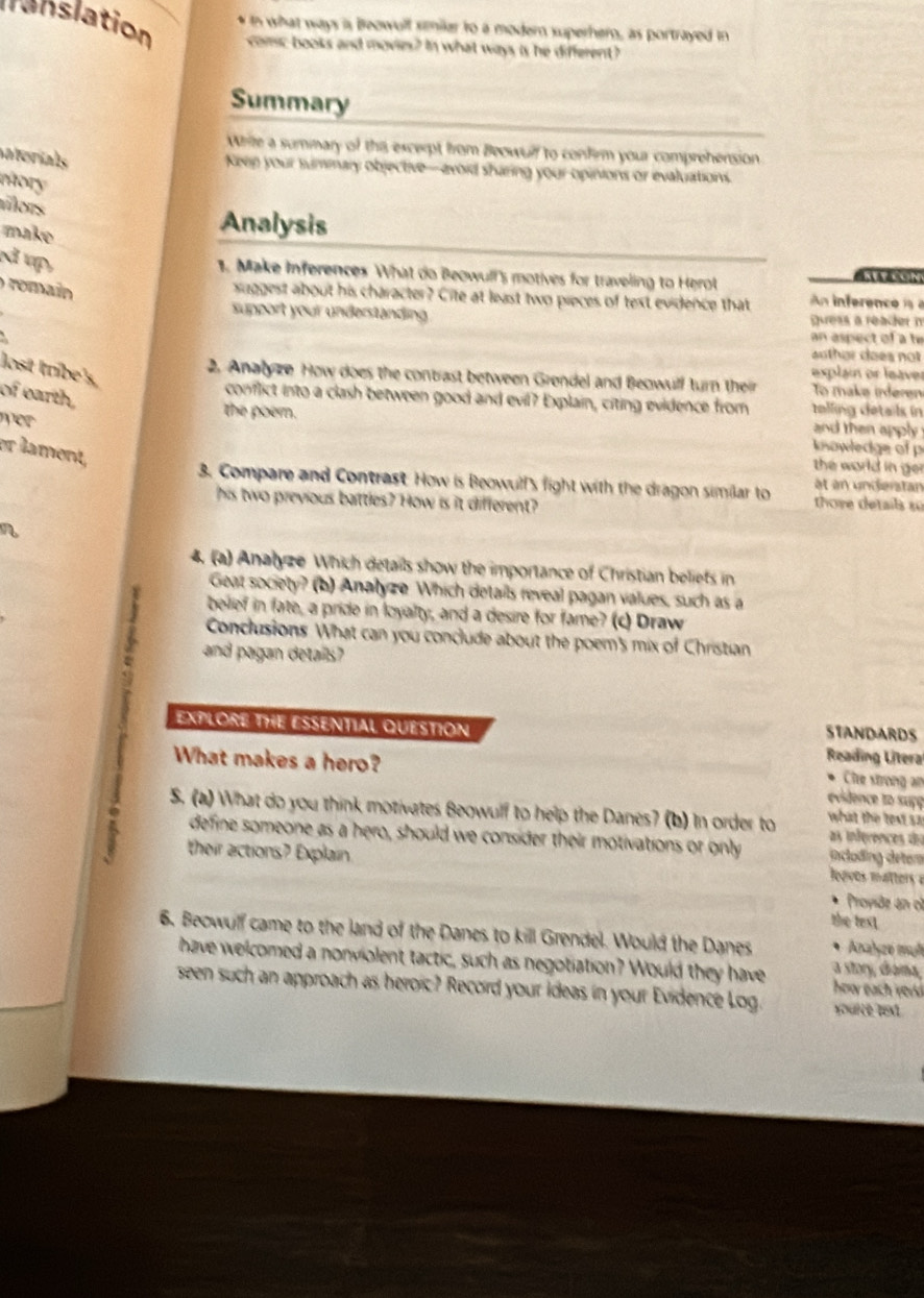 what ways is Beowull smiler to a modern superhero, as portrayed in
lnslation comc books and movie? In what ways is he different?
Summary
Whie a summary of the excerpt from Beowulf to confirm your comprehension
baterials
Keep your summary objective—avoid sharing your opinions or evaluations.
mory
tílors
make
Analysis
N vp,
1. Make Inferences What do Beowull's motives for traveling to Herot
o romain 
suggest about his character? Cite at least two pieces of text evidence that n inferenci 
support your underständing guess a reader n
an aspect of a he
lost tribe's,
explain or leaver
2. Analyze How does the contrast between Grendel and Beowull turn their To make inferen
of earth,
conflict into a clash between good and evil? Explain, citing evidence from  telling details in
wer 
and then apply  
the poern.   owledge of p
er lament,
the world in ge.
3. Compare and Contrast. How is Beowull's fight with the dragon similar to thore details su ét an undierstan
his two previous battles? How is it different?
4. (a) Analyze Which details show the importance of Christian beliets in
Geat society? (b) Analyze Which details reveal pagan values, such as a
beief in fate, a pride in loyalty, and a desire for fame? (c) Draw
Conclusions What can you conclude about the poem's mix of Christian
and pagan details?
EXPLORE THE ESSENTIAL QUESTION Reading Litera
r
STANDARDS
What makes a hero?
Che strong an
evidence to suçç
S. (a) What do you think motivates Beowulf to help the Danes? (b) In order to what the text s a
: define someone as a hero, should we consider their motivations or only  ncoding deter
as inférences d
their actions? Explain  Joavos matter  
. Proyide an ol
the text
6. Becwulf came to the land of the Danes to kill Grendel. Would the Danes * Anabyzé mal
have welcomed a nonviolent tactic, such as negotiation? Would they have a story, diama, how each rer 
seen such an approach as heroic? Record your ideas in your Evidence Log. youice test