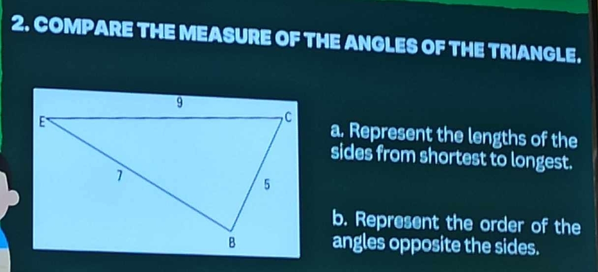 COMPARE THE MEASURE OF THE ANGLES OF THE TRIANGLE. 
a. Represent the lengths of the 
sides from shortest to longest. 
b. Represent the order of the 
angles opposite the sides.