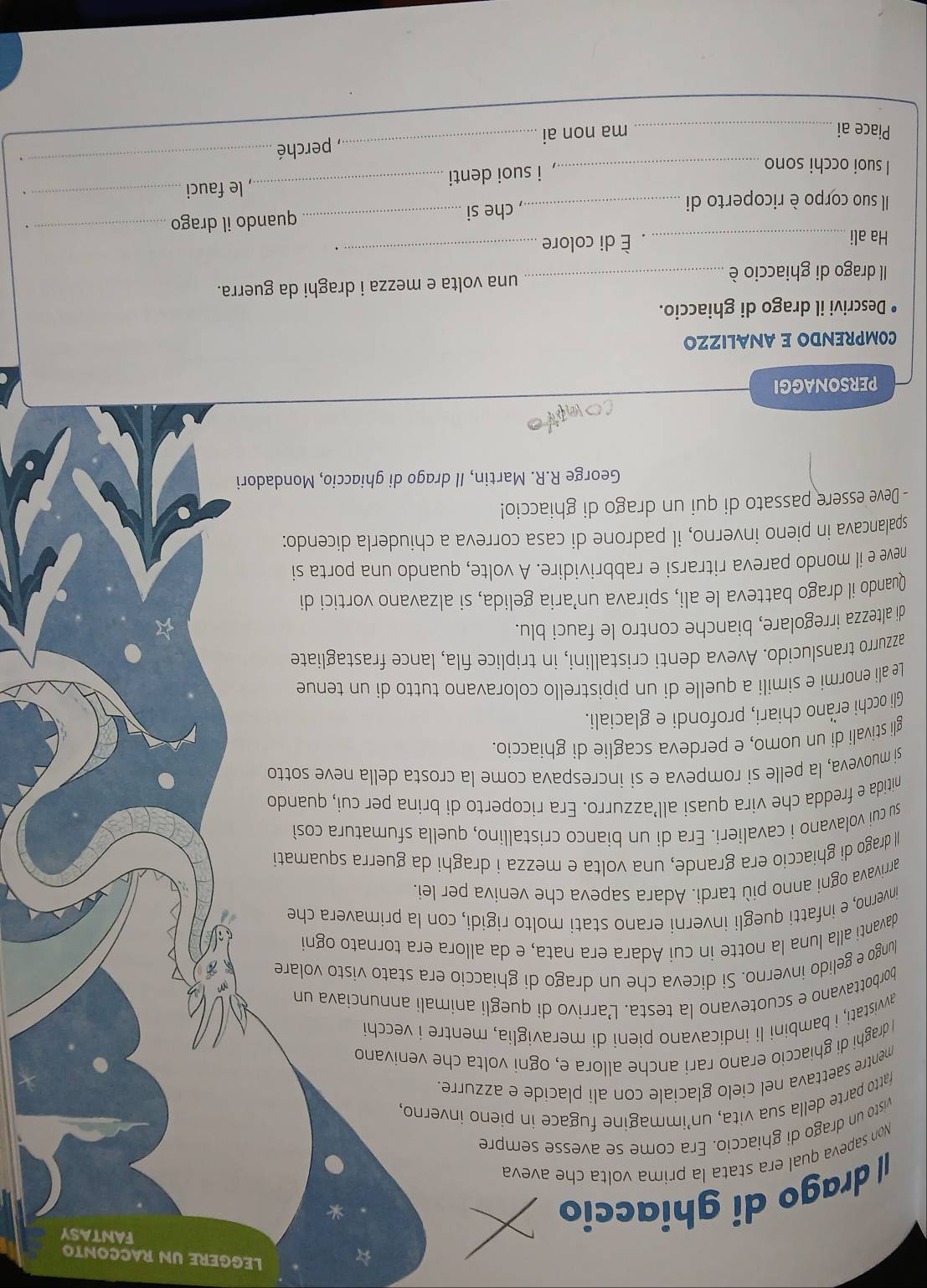 LEGGERE UN RACCONTO
|| drago di ghiaccio
FANTASY
*
Non sapeva qual era stata la prima volta che aveva
visto un drago di ghiaccio. Era come se avesse sempre
fatto parte della sua vita, un’immagine fugace in pieno inverno,
mentre saettava nel cielo glaciale con ali placide e azzurre.
I draghi di ghiaccio erano rari anche allora e, ogni volta che venivano
avvistati, i bambini li indicavano pieni di meraviglia, mentre i vecchi
borbottavano e scuotevano la testa. L’arrivo di quegli animali annunciava un
lungo e gelido inverno. Si diceva che un drago di ghiaccio era stato visto volare
davanti alla Iuna la notte in cui Adara era nata, e da allora era tornato ogni
inverno, e infatti quegli inverni erano stati molto rigidi, con la primavera che
arrivava ogni anno più tardi. Adara sapeva che veniva per lei.
Il drago di ghiaccio era grande, una volta e mezza i draghi da guerra squamati
su cui volavano i cavalieri. Era di un bianco cristallino, quella sfumatura così
nitida e fredda che vira quasi all’azzurro. Era ricoperto di brina per cui, quando
si muoveva, la pelle si rompeva e si increspava come la crosta della neve sotto
gli stivali di un uomo, e perdeva scaglie di ghiaccio.
Gli occhi erano chiari, profondi e glaciali.
Le ali enormi e simili a quelle di un pipistrello coloravano tutto di un tenue
azzurro translucido. Aveva denti cristallini, in triplice fila, lance frastagliate
di altezza irregolare, bianche contro le fauci blu.
Quando il drago batteva le ali, spirava un’aria gelida, si alzavano vortici di
neve e il mondo pareva ritrarsi e rabbrividire. A volte, quando una porta si
spalancava in pieno inverno, il padrone di casa correva a chiuderla dicendo:
- Deve essere passato di qui un drago di ghiaccio!
George R.R. Martin, Il drago di ghiaccio, Mondadori
ad
PERSONAGGI
COMPRENDO E ANALIZZO
Descrivi il drago di ghiaccio.
_
Il drago di ghiaccio è _una volta e mezza i draghi da guerra.
Ha ali_ . È di colore .
, che si
Il suo corpo è ricoperto di __quando il drago__ .
I suoi occhi sono_
, i suoi denti_ , le fauci
_, perché
_、
Piace ai_ ma non ai