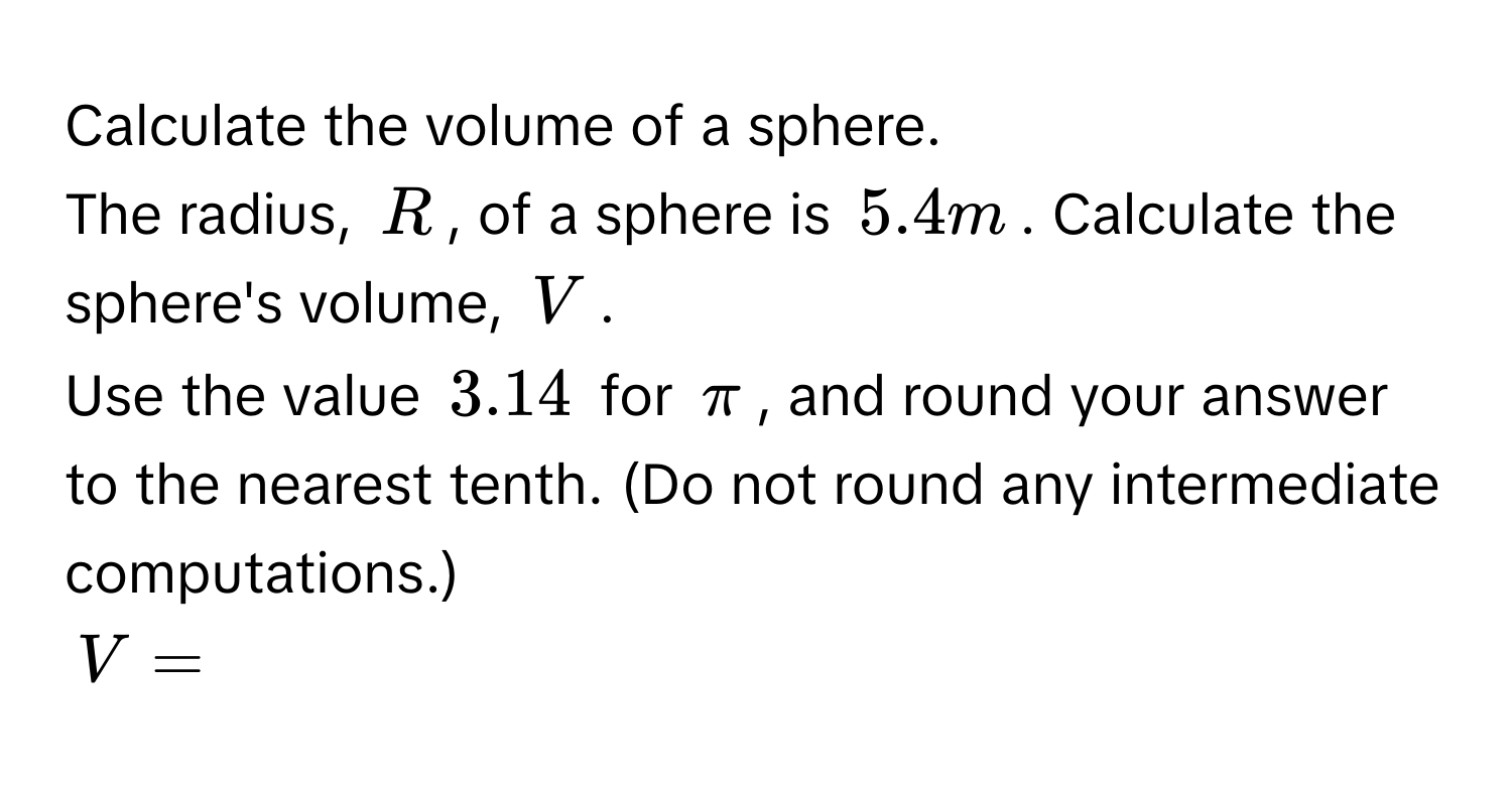 Calculate the volume of a sphere. 
The radius, R, of a sphere is 5.4 m. Calculate the sphere's volume, V. 
Use the value 3.14 for π, and round your answer to the nearest tenth. (Do not round any intermediate computations.)
V=