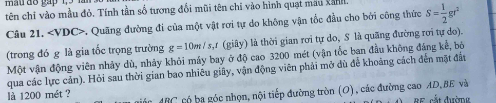 mẫu đo gắp 1, 5 làn 
tên chỉ vào mầu đỏ. Tính tần số tương đối mũi tên chỉ vào hình quạt mẫu xãnh. 
Câu 21. ≤slant V DC>. Quãng đường đi của một vật rơi tự do không vận tốc đầu cho bởi công thức S= 1/2 gt^2
(trong đó g là gia tốc trọng trường g=10m/s , (giây) là thời gian rơi tự do, S là quãng đường rơi tự do). 
Một vận động viên nhảy dù, nhảy khỏi máy bay ở độ cao 3200 mét (vận tốc ban đầu không đáng kể, bỏ 
qua các lực cản). Hỏi sau thời gian bao nhiêu giây, vận động viên phải mở dù để khoảng cách đến mặt đất 
là 1200 mét ? 
ABC có ba góc nhọn, nội tiếp đường tròn (O), các đường cao AD,BE và 
BE, cắt đường