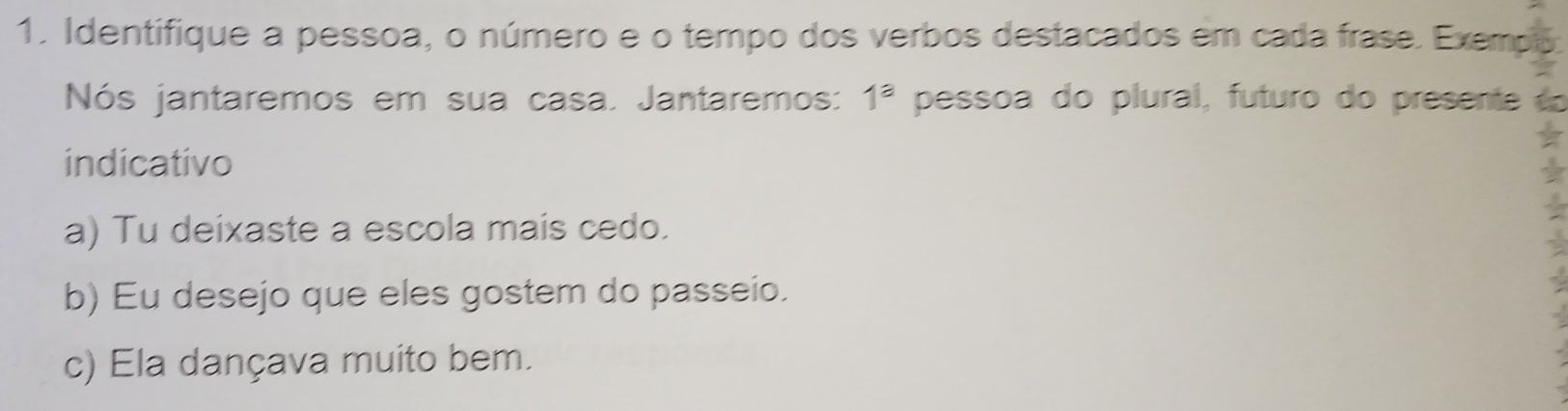 Identifique a pessoa, o número e o tempo dos verbos destacados em cada frase. Exemp 
Nós jantaremos em sua casa. Jantaremos: 1^a pessoa do plural, futuro do presente 
indicativo 
a) Tu deixaste a escola mais cedo. 
b) Eu desejo que eles gostem do passeio. 
c) Ela dançava muito bem.