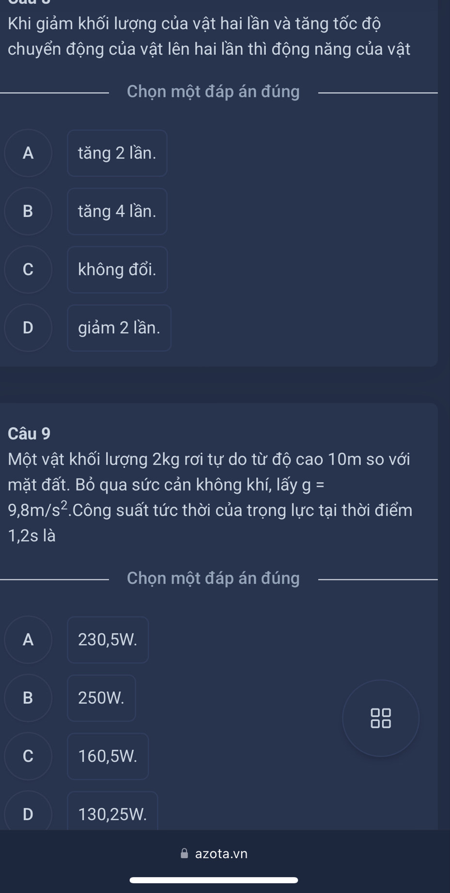 Khi giảm khối lượng của vật hai lần và tăng tốc độ
chuyển động của vật lên hai lần thì động năng của vật
Chọn một đáp án đúng
A tăng 2 lần.
B tăng 4 lần.
C không đổi.
D giảm 2 lần.
Câu 9
Một vật khối lượng 2kg rơi tự do từ độ cao 10m so với
mặt đất. Bỏ qua sức cản không khí, lấy g=
9,8m/s^2.Công suất tức thời của trọng lực tại thời điểm
1,2s là
Chọn một đáp án đúng
A 230,5W.
B 250W.
00
00
C 160,5W.
D 130,25W.
azota.vn