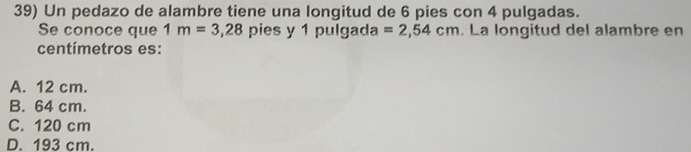 Un pedazo de alambre tiene una longitud de 6 pies con 4 pulgadas.
Se conoce que 1m=3,28 pies y 1 pulgada =2,54cm. La longitud del alambre en
centímetros es:
A. 12 cm.
B. 64 cm.
C. 120 cm
D. 193 cm.