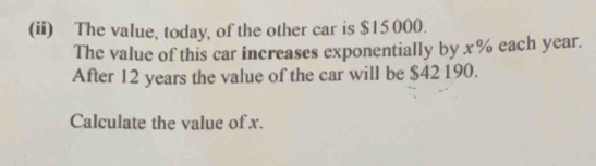 (ii) The value, today, of the other car is $15000. 
The value of this car increases exponentially by x% each year. 
After 12 years the value of the car will be $42190. 
Calculate the value of x.