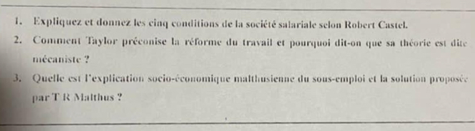 Expliquez et donnez les cinq conditions de la société salariale selon Robert Castel. 
2. Comment Taylor préconise la réforme du travail et pourquoi dit-on que sa théorie est dite 
mécaniste ? 
3. Quelle est l'explication socio-économique malthusienne du sous-emploi et la solution proposée 
par T R Malthus ?