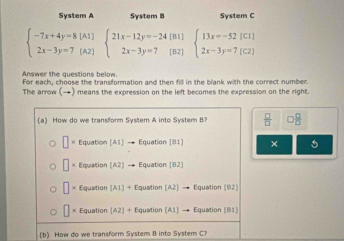 System A System B System C
beginarrayl -7x+4y=8[A1] 2x-3y=7[A2]endarray. beginarrayl 21x-12y=-24 2x-3y=7endarray. [B1] 
[B2]
beginarrayl 13x=-52[C1] 2x-3y=7[C2]endarray.
Answer the questions below. 
For each, choose the transformation and then fill in the blank with the correct number. 
The arrow (→) means the expression on the left becomes the expression on the right. 
 □ /□   □  □ /□  
× s 
(b) How do we transform System B into