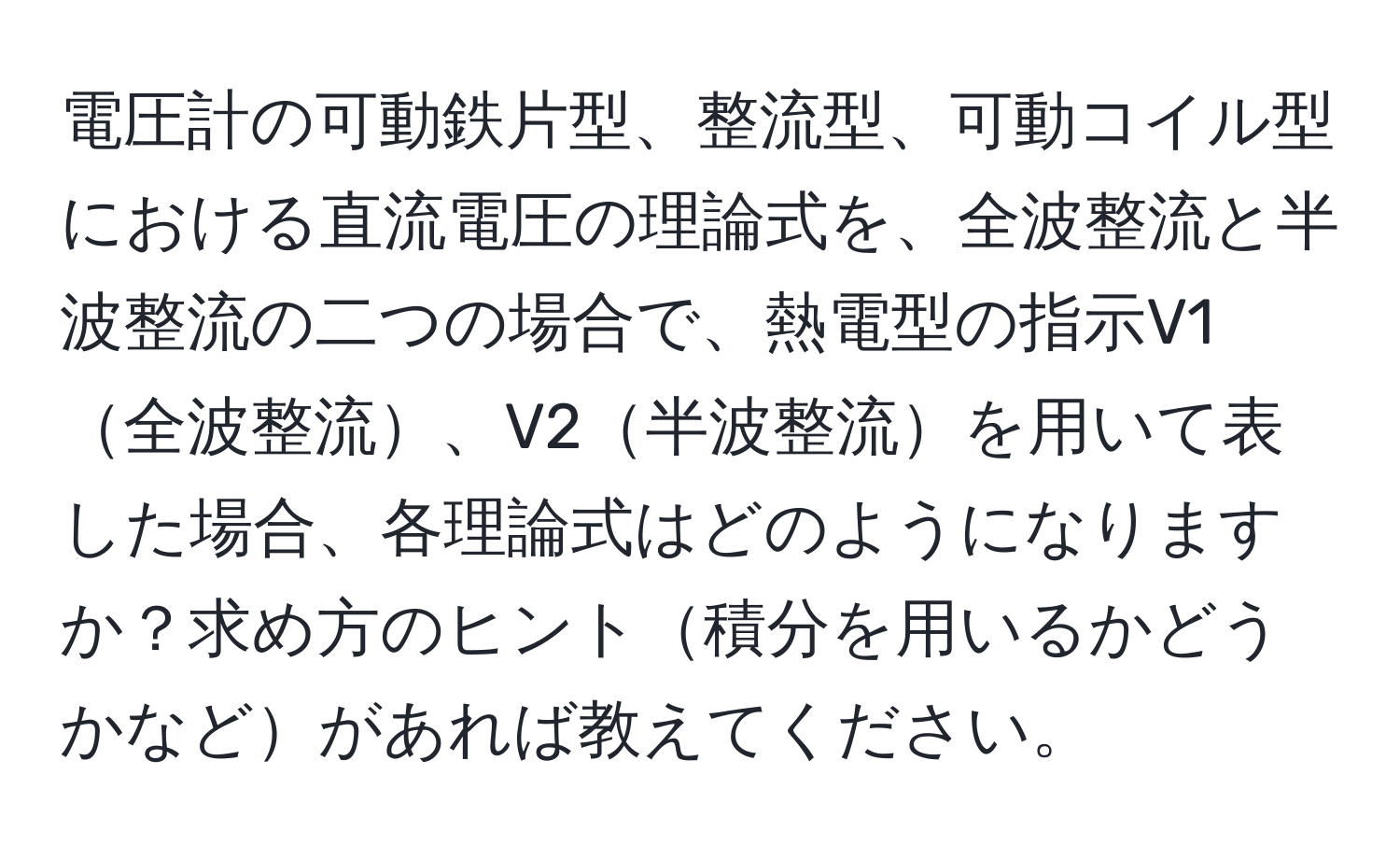 電圧計の可動鉄片型、整流型、可動コイル型における直流電圧の理論式を、全波整流と半波整流の二つの場合で、熱電型の指示V1全波整流、V2半波整流を用いて表した場合、各理論式はどのようになりますか？求め方のヒント積分を用いるかどうかなどがあれば教えてください。