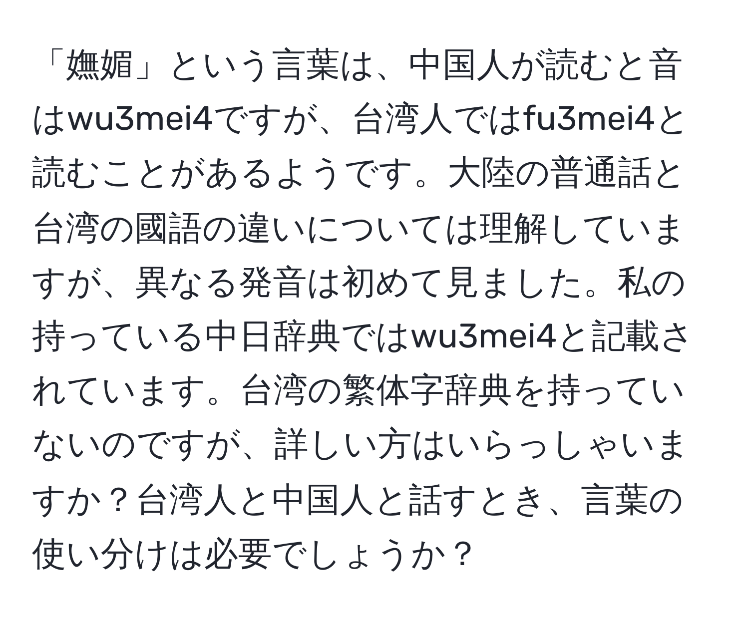 「嫵媚」という言葉は、中国人が読むと音はwu3mei4ですが、台湾人ではfu3mei4と読むことがあるようです。大陸の普通話と台湾の國語の違いについては理解していますが、異なる発音は初めて見ました。私の持っている中日辞典ではwu3mei4と記載されています。台湾の繁体字辞典を持っていないのですが、詳しい方はいらっしゃいますか？台湾人と中国人と話すとき、言葉の使い分けは必要でしょうか？