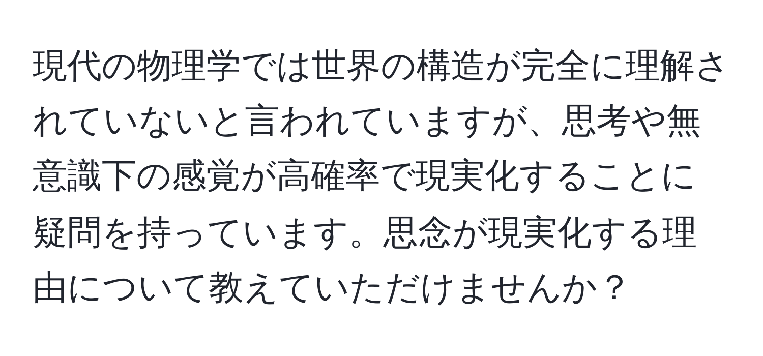 現代の物理学では世界の構造が完全に理解されていないと言われていますが、思考や無意識下の感覚が高確率で現実化することに疑問を持っています。思念が現実化する理由について教えていただけませんか？