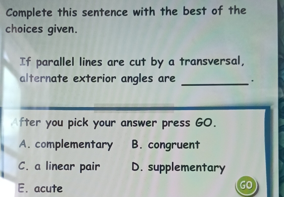 Complete this sentence with the best of the
choices given.
If parallel lines are cut by a transversal,
alternate exterior angles are _.
After you pick your answer press GO.
A. complementary B. congruent
C. a linear pair D. supplementary
E. acute
GO