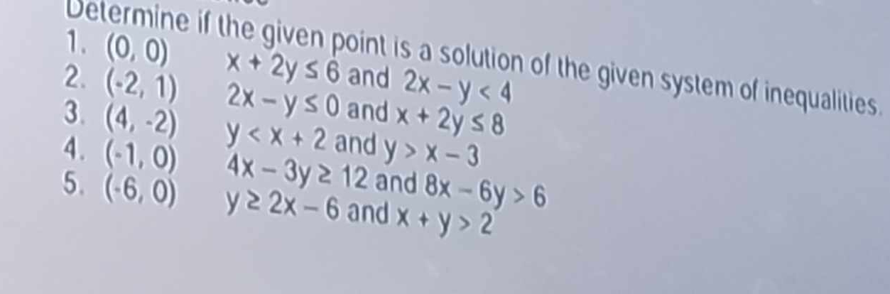 (0,0) x+2y≤ 6 and 2x-y<4</tex> 
Determine if the given point is a solution of the given system of inequalities. 
2. (-2,1) 2x-y≤ 0 and x+2y≤ 8
3. (4,-2) y and y>x-3
4. (-1,0) 4x-3y≥ 12 and 8x-6y>6
5. (-6,0) y≥ 2x-6 and x+y>2