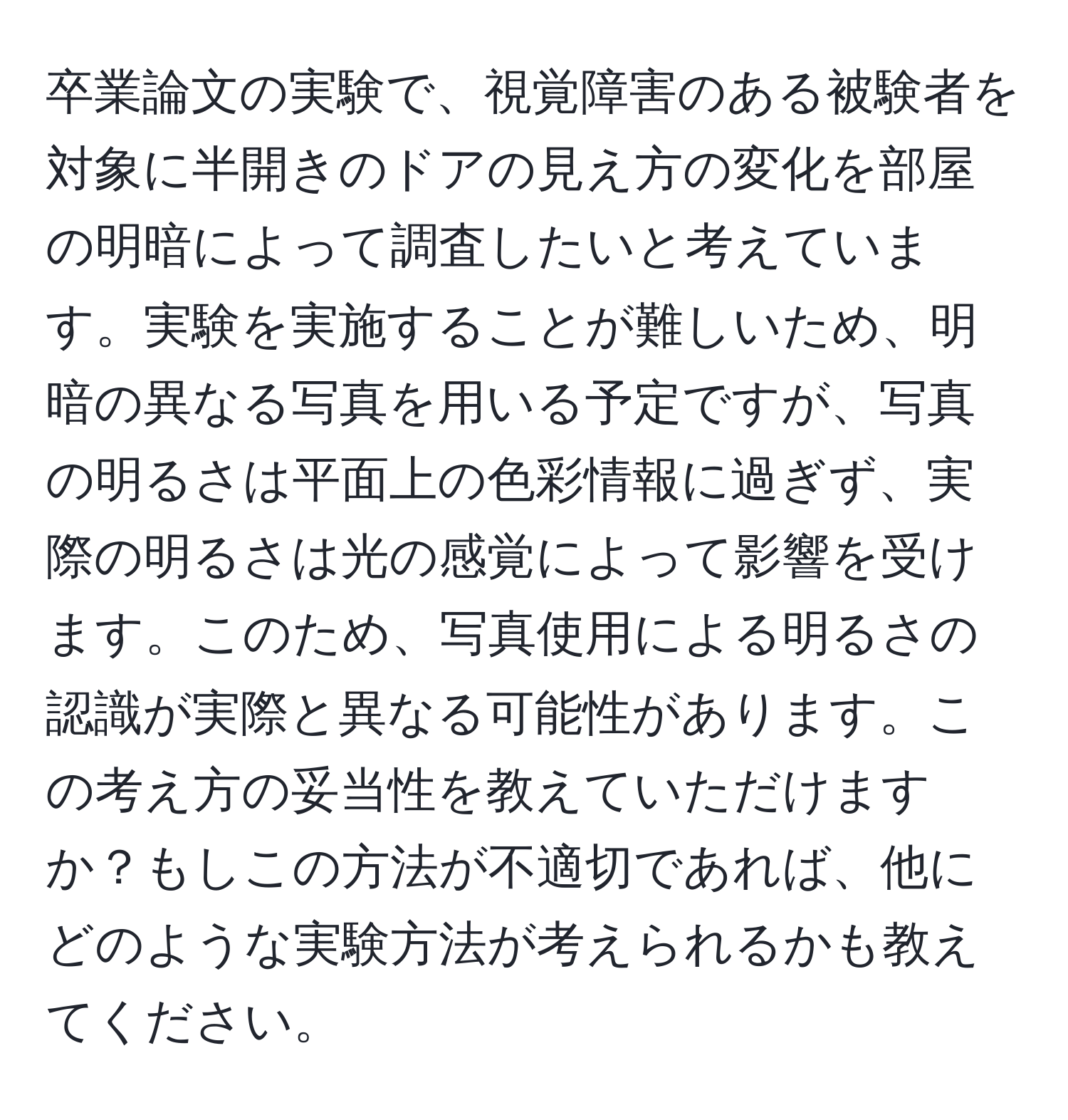 卒業論文の実験で、視覚障害のある被験者を対象に半開きのドアの見え方の変化を部屋の明暗によって調査したいと考えています。実験を実施することが難しいため、明暗の異なる写真を用いる予定ですが、写真の明るさは平面上の色彩情報に過ぎず、実際の明るさは光の感覚によって影響を受けます。このため、写真使用による明るさの認識が実際と異なる可能性があります。この考え方の妥当性を教えていただけますか？もしこの方法が不適切であれば、他にどのような実験方法が考えられるかも教えてください。