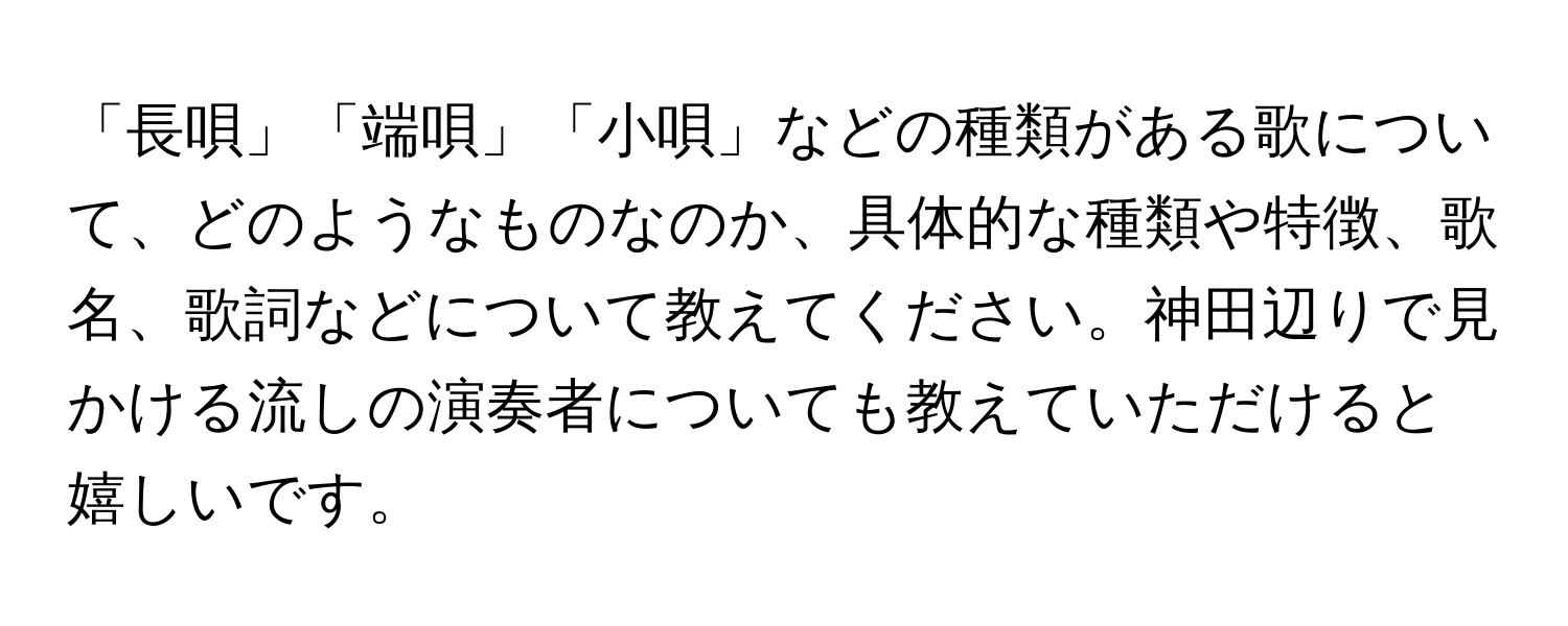 「長唄」「端唄」「小唄」などの種類がある歌について、どのようなものなのか、具体的な種類や特徴、歌名、歌詞などについて教えてください。神田辺りで見かける流しの演奏者についても教えていただけると嬉しいです。