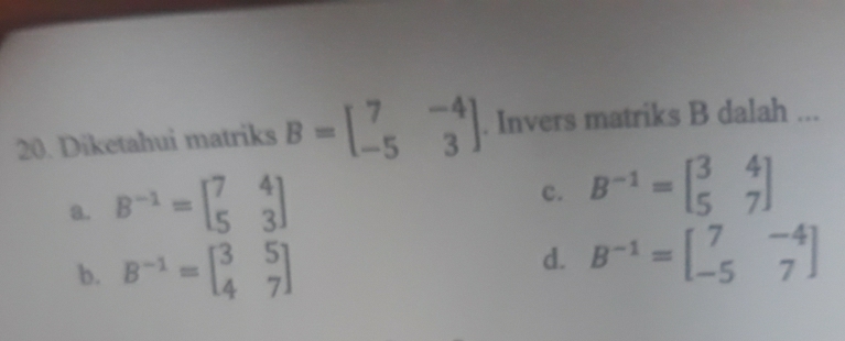 Diketahui matriks B=beginbmatrix 7&-4 -5&3endbmatrix. Invers matriks B dalah ...
a. B^(-1)=beginbmatrix 7&4 5&3endbmatrix
c. B^(-1)=beginbmatrix 3&4 5&7endbmatrix
b. B^(-1)=beginbmatrix 3&5 4&7endbmatrix
d. B^(-1)=beginbmatrix 7&-4 -5&7endbmatrix