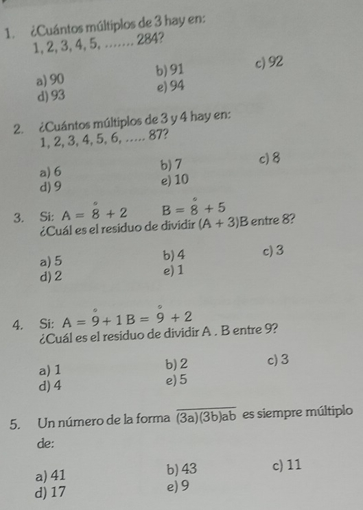 ¿Cuántos múltiplos de 3 hay en:
1, 2, 3, 4, 5, …. 284?
a) 90 b) 91 c) 92
d) 93 e) 94
2. ¿Cuántos múltiplos de 3 y 4 hay en:
1, 2, 3, 4, 5, 6, ..... 87?
a) 6 b) 7
c) 8
d) 9 e) 10
3. Si: A=8+2 B=8+5
¿Cuál es el residuo de dividír (A+3)B entre 8?
a) 5 b) 4 c) 3
d) 2 e) 1
4. Si: A=9+1B=9+2
¿Cuál es el residuo de dividir A. B entre 9?
a) 1 b) 2 c) 3
d) 4 e) 5
5. Un número de la forma overline (3a)(3b)ab es siempre múltiplo
de:
a) 41 b) 43 c) 11
d) 17
e) 9