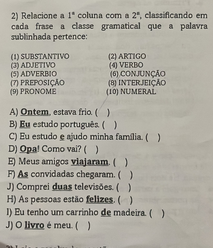 Relacione a 1^a coluna com a 2^a , classificando em 
cada frase a classe gramatical que a palavra 
sublinhada pertence: 
(1) SUBSTANTIVO (2) ARTIGO 
(3) ADJETIVO (4) VERBO 
(5) ADVERBIO (6) CONJUNÇÃO 
(7) PREPOSIÇÃO (8) INTERJEIÇÃO 
(9) PRONOME (10) NUMERAL 
A) Ontem, estava frio. ( ) 
B) Eu estudo português. ( ) 
C) Eu estudo e ajudo minha família. ( ) 
D) Opa! Como vai? ( ) 
E) Meus amigos viajaram. ( ) 
F) As convidadas chegaram. ( ) 
J) Comprei duas televisões. ( ) 
H) As pessoas estão felizes. ( ) 
I) Eu tenho um carrinho de madeira. ( ) 
J) O livro é meu. (