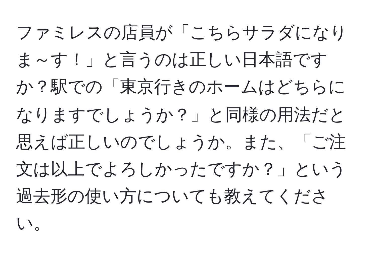 ファミレスの店員が「こちらサラダになりま～す！」と言うのは正しい日本語ですか？駅での「東京行きのホームはどちらになりますでしょうか？」と同様の用法だと思えば正しいのでしょうか。また、「ご注文は以上でよろしかったですか？」という過去形の使い方についても教えてください。