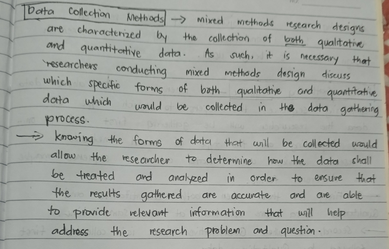 Data collection Methods →> mixed methods research designs 
are characterized by the collection of both qualitative 
and quantitative data. As such, it is necessary that 
researchers conducting mixed methods design discuss 
which specific forms of both qualitative and quantitative 
data which would be collected in the dota gathering 
process. 
knowing the forms of data that will be collected would 
allow the researcher to determine how the data shall 
be treated and analyzed in order to ensure that 
the results gathered are accurate and are able 
to provide relevant information that will help 
address the research problem and question.