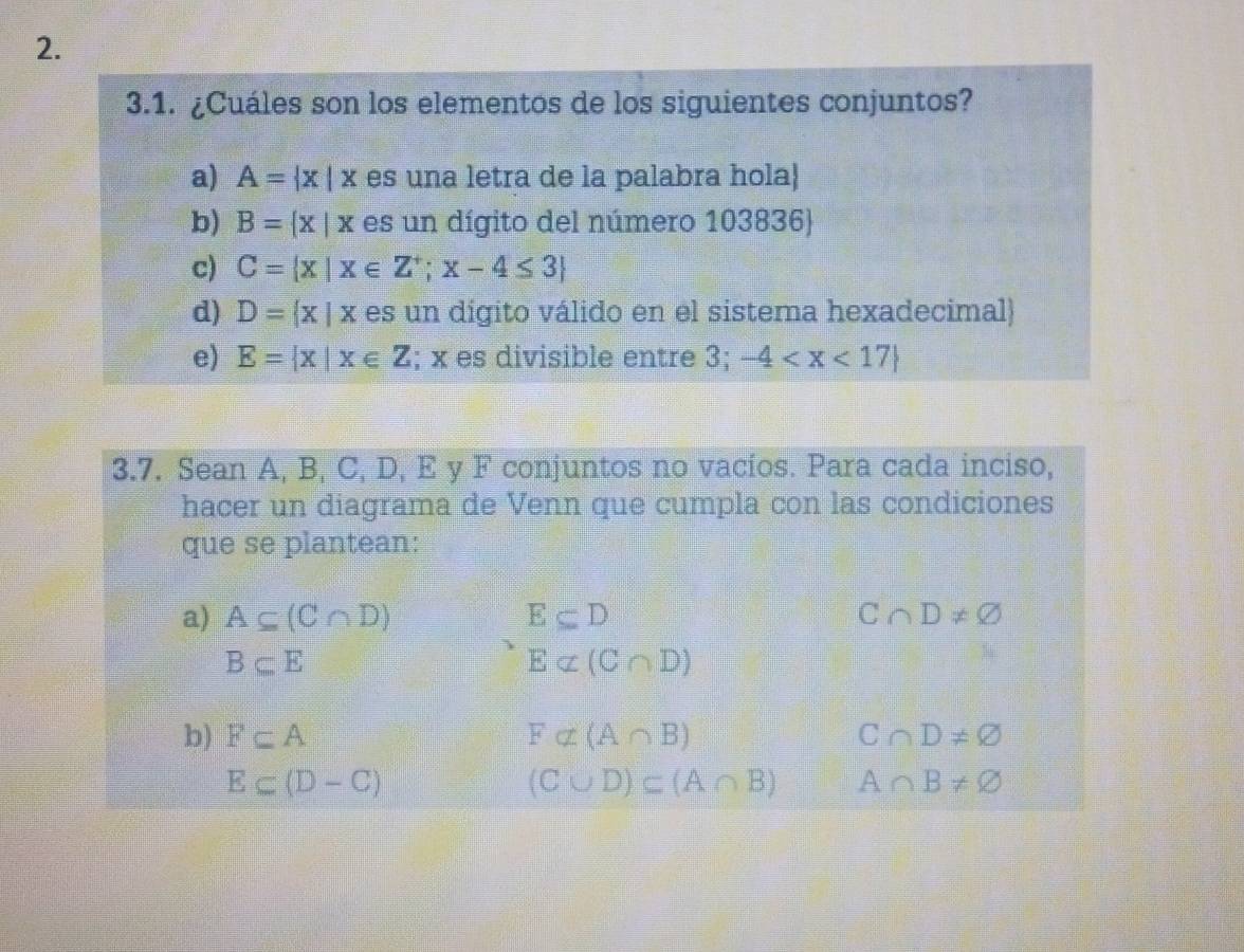 ¿Cuáles son los elementos de los siguientes conjuntos? 
a) A= x|x es una letra de la palabra hola 
b) B= x|x es un dígito del número 103836
c) C= x|x∈ Z^+;x-4≤ 3
d) D= x|x es un digito válido en el sistema hexadecimal 
e) E= x|x∈ Z; x es divisible entre 3; -4
3.7. Sean A, B, C, D, E y F conjuntos no vacíos. Para cada inciso, 
hacer un diagrama de Venn que cumpla con las condiciones 
que se plantean: 
a) A⊂eq (C∩ D) E⊂eq D C∩ D!= varnothing
B⊂eq E
E⊂ (C∩ D)
b) F⊂eq A Falpha (A∩ B) C∩ D!= varnothing
E⊂ (D-C)
(C∪ D)⊂ (A∩ B) A∩ B!= varnothing