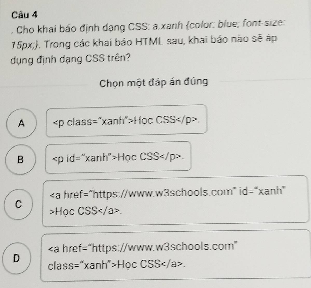 Cho khai báo định dạng CSS: a.xanh color: blue; font-size:
15px;. Trong các khai báo HTML sau, khai báo nào sẽ áp
dụng định dạng CSS trên?
Chọn một đáp án đúng
A Học CSS.
B Học CSS.
"https://www.w3schools.com" id="xanh”
C
>Học CSS.
"https://www.w3schools.com”
D
class=“xanh”>Học CSS.