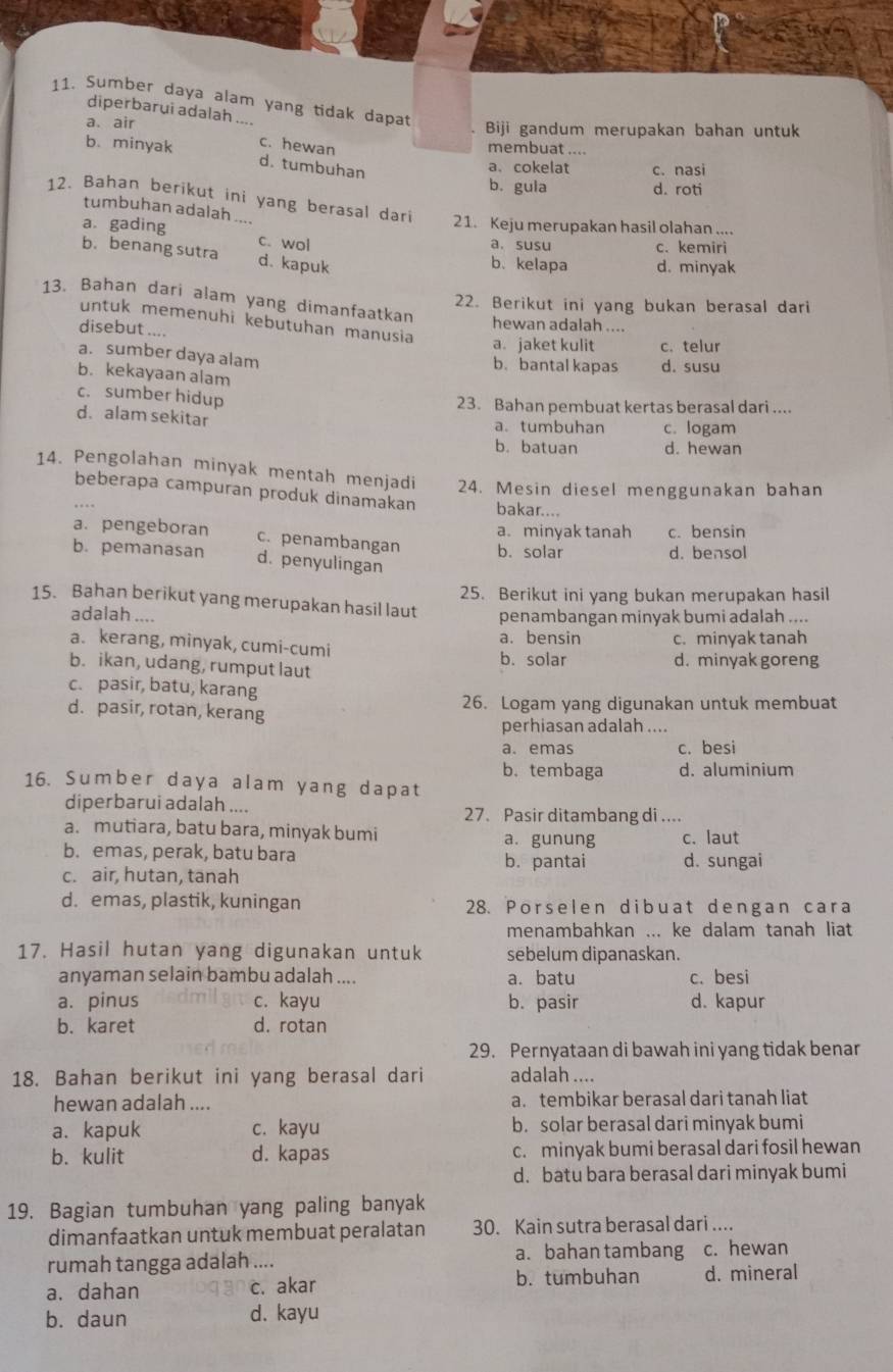 Sumber daya alam yang tidak dapat
diperbarui adalah ....
a. air . Biji gandum merupakan bahan untuk
b. minyak c. hewan membuat ....
d. tumbuhan c. nasi
a. cokelat
b. gula d. roti
12. Bahan berikut ini yang berasal dari
tumbuhan adalah ....
21. Keju merupakan hasil olahan ....
a gading c. wol
a. susu c. kemiri
b. benang sutra d. kapuk
b. kelapa d. minyak
13. Bahan dari alam yang dimanfaatkan
22. Berikut ini yang bukan berasal dari
untuk memenuhi kebütuhan manusia
disebut ....
hewan adalah ....
a. jaket kulit c. telur
a. sumber daya alam
b.bantal kapas d. susu
b. kekayaan alam
c. sumber hidup 23. Bahan pembuat kertas berasal dari ....
d. alam sekitar a. tumbuhan c. logam
b. batuan d. hewan
14. Pengolahan minyak mentah menjadi 24. Mesin diesel menggunakan bahan
beberapa campuran produk dinamakan bakar....
a. minyak tanah c. bensin
a. pengeboran c. penambangan b. solar
d. bensol
b. pemanasan d. penyulingan
25. Berikut ini yang bukan merupakan hasil
15. Bahan berikut yang merupakan hasil laut penambangan minyak bumi adalah ....
adalah ....
a. kerang, minyak, cumi-cumi a. bensin c. minyak tanah
b. solar d. minyak goreng
b. ikan, udang, rumput laut
c. pasir, batu, karang
d. pasir, rotan, kerang 26. Logam yang digunakan untuk membuat
perhiasan adalah ....
a. emas c. besi
b.tembaga d. aluminium
16. Sumber daya alam yang dapat
diperbarui adalah .... 27. Pasir ditambang di ....
a. mutiara, batu bara, minyak bumi a. gunung c. laut
b. emas, perak, batu bara b. pantai d. sungai
c. air, hutan, tanah
d. emas, plastik, kuningan 28. Porselen dibuat dengan cara
menambahkan ... ke dalam tanah liat
17. Hasil hutan yang digunakan untuk sebelum dipanaskan.
anyaman selain bambu adalah .... a. batu c. besi
a. pinus c. kayu b. pasir d. kapur
b. karet d. rotan
29. Pernyataan di bawah ini yang tidak benar
18. Bahan berikut ini yang berasal dari adalah ....
hewan adalah .... a. tembikar berasal dari tanah liat
a.kapuk c. kayu b. solar berasal dari minyak bumi
b. kulit d. kapas c. minyak bumi berasal dari fosil hewan
d. batu bara berasal dari minyak bumi
19. Bagian tumbuhan yang paling banyak
dimanfaatkan untuk membuat peralatan 30. Kain sutra berasal dari ....
rumah tangga adalah .... a. bahan tambang c. hewan
a. dahan c. akar b. tumbuhan d. mineral
b. daun d. kayu