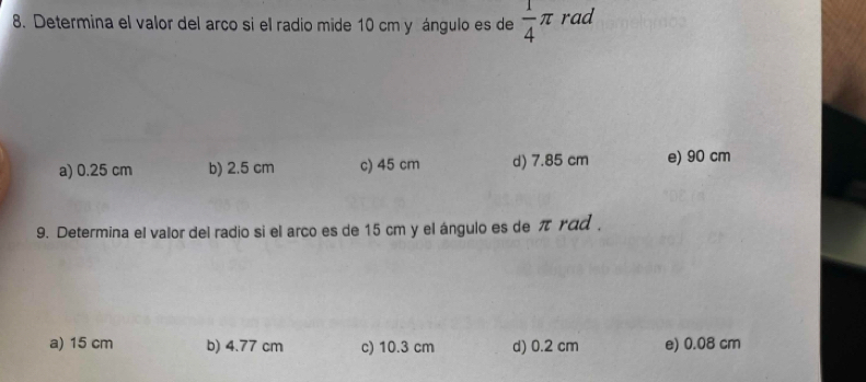 Determina el valor del arco si el radio mide 10 cm y ángulo es de  1/4 π rad
a) 0.25 cm b) 2.5 cm c) 45 cm d) 7.85 cm e) 90 cm
9. Determina el valor del radio si el arco es de 15 cm y el ángulo es de π rad .
a) 15 cm b) 4.77 cm c) 10.3 cm d) 0.2 cm e) 0.08 cm