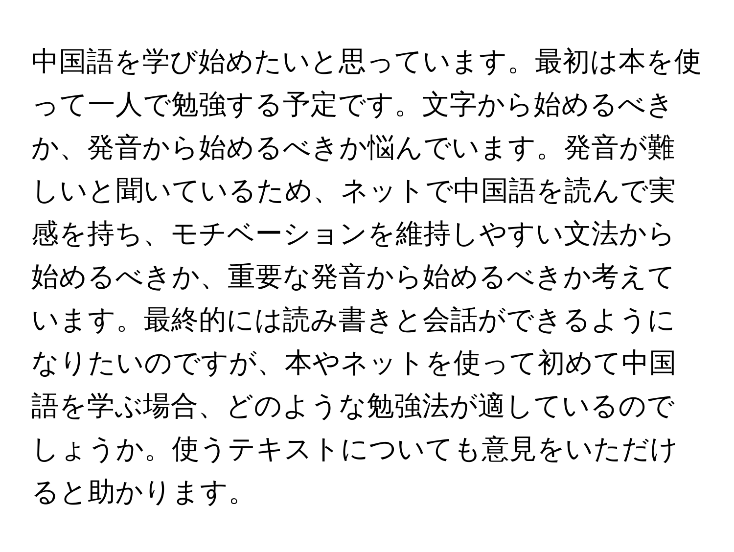 中国語を学び始めたいと思っています。最初は本を使って一人で勉強する予定です。文字から始めるべきか、発音から始めるべきか悩んでいます。発音が難しいと聞いているため、ネットで中国語を読んで実感を持ち、モチベーションを維持しやすい文法から始めるべきか、重要な発音から始めるべきか考えています。最終的には読み書きと会話ができるようになりたいのですが、本やネットを使って初めて中国語を学ぶ場合、どのような勉強法が適しているのでしょうか。使うテキストについても意見をいただけると助かります。