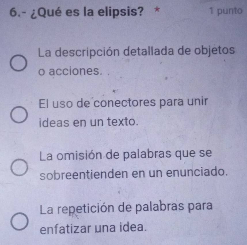 6.- ¿Qué es la elipsis? * 1 punto
La descripción detallada de objetos
o acciones.
El uso de conectores para unir
ideas en un texto.
La omisión de palabras que se
sobreentienden en un enunciado.
La repetición de palabras para
enfatizar una idea.