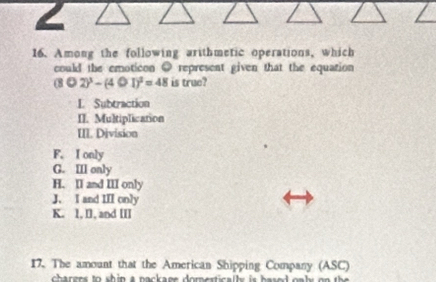 Among the following arithmetic operations, which
could the emoticon ● represent given that the equation
(8Theta 2end(pmatrix)^3-(4Theta I)^2=48 is true?
L Subtraction
II. Multiplication
III. Division
F. I only
G. IIl only
H. II and III only
J. I and III only
K. 1, I], and III
17. The amount that the American Shipping Company (ASC)
charens to shin a nackane domestically is based oaly on the