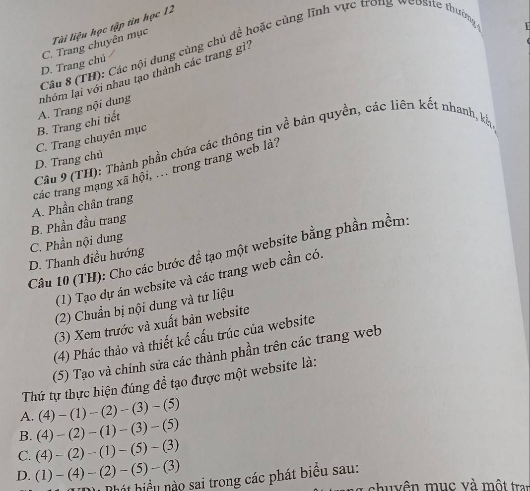 Tài liệu học tập tin học 12
Câu 8 (TH): Các nội dung cùng chủ đề hoặc cùng lĩnh vực trong website thưởng
D. Trang chủ C. Trang chuyên mục
I
nhóm lại với nhau tạo thành các trang gì?
A. Trang nội dung
B. Trang chi tiết
C. Trang chuyên mục
Câu 9 (TH): Thành phần chứa các thông tin về bản quyền, các liên kết nhanh, kết
D. Trang chủ
các trang mạng xã hội, .. trong trang web là?
A. Phần chân trang
B. Phần đầu trang
C. Phần nội dung
Câu 10 (TH): Cho các bước để tạo một website bằng phần mềm
D. Thanh điều hướng
(1) Tạo dự án website và các trang web cần có.
(2) Chuẩn bị nội dung và tư liệu
(3) Xem trước và xuất bản website
(4) Phác thảo và thiết kế cấu trúc của website
(5) Tạo và chỉnh sửa các thành phần trên các trang web
Thứ tự thực hiện đúng để tạo được một website là:
A. (4)-(1)-(2)-(3)-(5)
B. (4)-(2)-(1)-(3)-(5)
C. (4)-(2)-(1)-(5)-(3)
D. (1)-(4)-(2)-(5)-(3)
Phát hiểu nào sai trong các phát biểu sau:
ch v u v ộ t tran