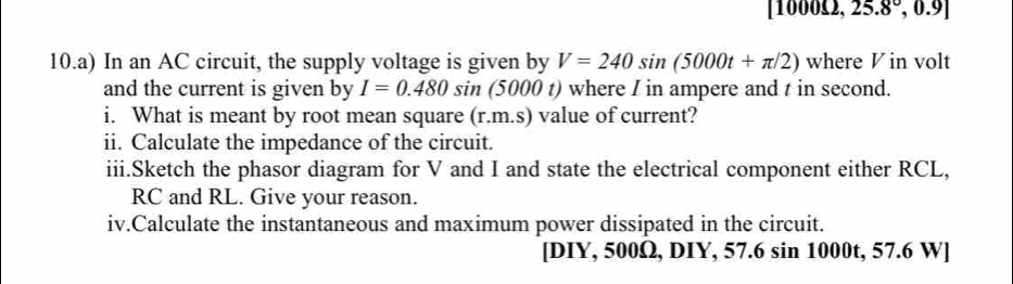 [1000£2, 25.8°,0.9]
10.a) In an AC circuit, the supply voltage is given by V=240sin (5000t+π /2) where V in volt 
and the current is given by I=0.480sin (5000 t) where I in ampere and t in second. 
i. What is meant by root mean square (r.m.s) value of current? 
ii. Calculate the impedance of the circuit. 
iii.Sketch the phasor diagram for V and I and state the electrical component either RCL,
RC and RL. Give your reason. 
iv.Calculate the instantaneous and maximum power dissipated in the circuit. 
[DIY, 500Ω, DIY, 57.6 sin 1000t, 57.6 W ]