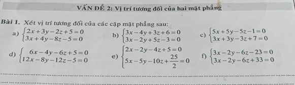 VẤN ĐÊ 2: Vị trí tương đối của hai mặt phẳng 
Bài 1. Xét vị trí tương đối của các cặp mặt phẳng sau: 
a) beginarrayl 2x+3y-2z+5=0 3x+4y-8z-5=0endarray. b) beginarrayl 3x-4y+3z+6=0 3x-2y+5z-3=0endarray. c) beginarrayl 5x+5y-5z-1=0 3x+3y-3z+7=0endarray.
d) beginarrayl 6x-4y-6z+5=0 12x-8y-12z-5=0endarray. e) beginarrayl 2x-2y-4z+5=0 5x-5y-10z+ 25/2 =0endarray. f) beginarrayl 3x-2y-6z-23=0 3x-2y-6z+33=0endarray.