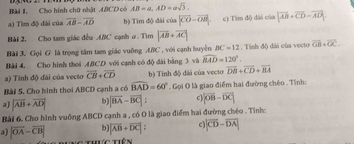 Cho hình chữ nhật ABCD có AB=a, AD=asqrt(3). 
a) Tìm độ dài của overline AB-overline AD b) Tìm độ dài của |vector CO-vector OB|. c) Tim độ dài của |vector AB+vector CD-vector AD|. 
Bài 2. Cho tam giác đều ABC cạnh a . Tìm |vector AB+vector AC|
Bài 3. Gọi G là trọng tâm tam giác vuông ABC , với cạnh huyền BC=12. Tính độ dài của vectơ vector GB+vector GC. 
Bài 4. Cho hình thoi ABCD với cạnh có độ dài bằng 3 và widehat BAD=120°. 
a) Tính độ dài của vectơ vector CB+vector CD b) Tính độ dài của vecto vector DB+vector CD+vector BA
Bài 5. Cho hình thoi ABCD cạnh a có widehat BAD=60°. Gọi O là giao điểm hai đường chéo . Tính: 
a) |vector AB+vector AD|
b) |vector BA-vector BC| : c |vector OB-vector DC|
Bài 6. Cho hình vuông ABCD cạnh a , có O là giao điểm hai đường chéo . Tính: 
a) |overline OA-overline CB|
b) |vector AB+vector DC|; C |overline CD-overline DA|
C thực tiên