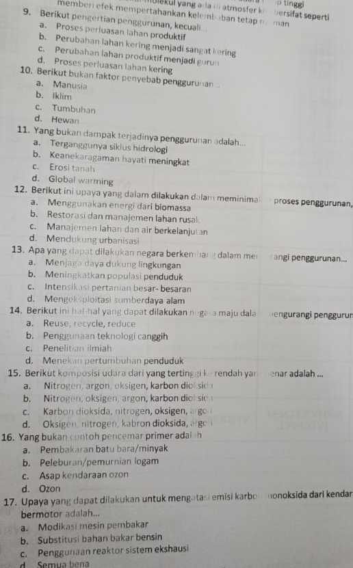 tinggi
bersifat seperti
memberi efek mempertahankan kelembaban tetap n man 
9. Berikut pengertian penggurunan, kecuali
a. Proses periuasan lahan produktif
b. Perubahan lahan kering menjadi sangat kering
c. Perubahan lahan produktif menjadi gurun
d. Proses perluasan lahan kering
10. Berikut bukan faktor penyebab penggurunan..
a. Manusia
b. Iklim
c. Tumbuhan
d. Hewan
11. Yang bukan dampak terjadinya penggurunan adalah...
a. Terganggunya sikius hidrologi
b. Keanekaragaman hayati meningkat
c. Erosi tanah
d. Global warming
12. Berikut ini upaya yang dalam dilakukan dalam meminima proses penggurunan,
a. Menggunakan energi dari biomassa
b. Restorasi dan manajemen lahan rusal
c. Manajemen lahan dan air berkelanjutan
d. Mendukung urbanisasi
13. Apa yang dapat dilakukan negara berkembang dalam me angi penggurunan...
a. Menjaga daya dukung lingkungan
b. Meningkatkan populasi penduduk
c. Intensikasi pertanian besar- besaran
d. Mengeksploitasi sumberdaya alam
14. Berikut ini ha!-hal yang dapat dilakukan nega a maju dala engurangi penggurun
a. Reuse, recycle, reduce
b. Penggunaan teknologi canggih
c. Penelitian ilmiah
d. Menekan pertumbuhan penduduk
15. Berikut komposisi udara dari yang tertinggi ke rendah yan  enar adalah ...
a. Nitrogen, argon, oksigen, karbon diok sio
b. Nitrogen, oksigen, argon, karbon diok sio
c. Karbon dioksida, nitrogen, oksigen, argo
d. Oksigen, nitrogen, kabron dioksida, arge
16. Yang bukan contoh pencemar primer adal h
a. Pembakaran batu bara/minyak
b. Peleburan/pemurnian logam
c. Asap kendaraan ozon
d. Ozon
17. Upaya yang dapat dilakukan untuk mengatasi emisi karboronoksida dari kendar
bermotor adalah...
a. Modikasi mesin pembakar
b. Substitusi bahan bakar bensin
c. Penggunaan reaktor sistem ekshausi