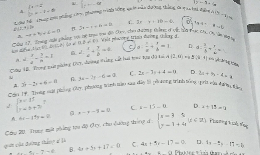 B. beginarrayl y=-6tendarray. D=5+6t
Cầu 14. Trong mặt phẳng Qry, phương trình tổng quát của đường thẳng đi qua hai điểm A. beginarrayl x=2 y=-1+6endarray.
A(3,-1)v_c
B(2,5) -x+3y+6=0 B 3x-y+6=0 C. 3x-y+10=0. D 3x+y-6=0,
A
Cầu 17. Trong mặt phẳng với hệ trục tọa độ Oxy, cho đường thắng đ cát hi trục Ox, Oy lần hượ n
tuì diểm A(a,0),B(0,b)(a!= 0,b!= 0) Việt phương trình đường thắng d.

A. d  x/a - y/b =1. B. l: x/a + y/b =0. C 1:  x/a + y/b =1. D. d :
Câu 18, Trong mất phẳng Ory, đường thắng cát hai trục tọa độ tại A(2,0) và B(0:3)  x/b + y/a =1.
có phương trình
A.. 3x-2x+6=0 B. 3x-2y-6=0. C. 2x-3y+4=0
D. 2x+3y-4=0.
Cầu 19. Trong mất phẳng Oay, phương trình nào sau đây là phương trình tổng quát của đường thắng
d: beginarrayl x=15 y=6+7tendarray. ?
A. 6x-15y=0. B. x-y-9=0. C. x-15=0. D. x+15=0.
Cóu 20, Trong mặt phẳng tọa độ Oxy, cho đường thắng d: beginarrayl x=3-5t y=1+4tendarray. (t∈ R) Phương trình tổng
quốt của đường thẳng d là
4x-5y-7=0. B. 4x+5y+17=0. C 4x+5y-17=0. D. 4x-5y-17=0
4x+5y-8=0 Phương trình tham số củ